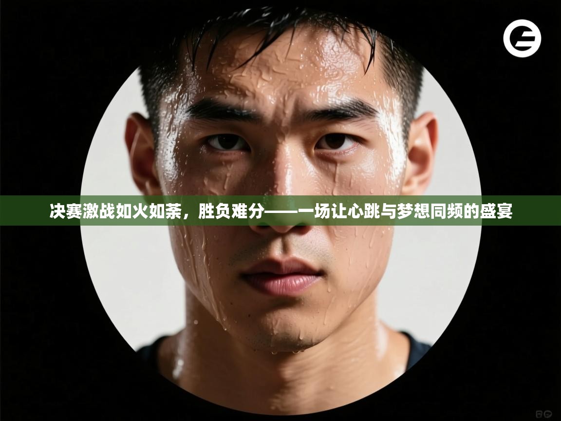 决赛激战如火如荼，胜负难分——一场让心跳与梦想同频的盛宴  第2张